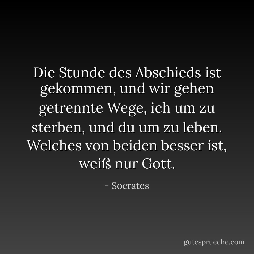 Die Stunde des Abschieds ist gekommen, und wir gehen getrennte Wege, ich um zu sterben, und du um zu leben. Welches von beiden besser ist, weiß nur Gott. - Socrates<