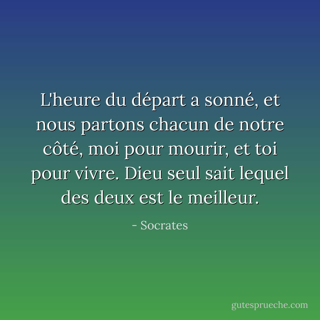 L'heure du départ a sonné, et nous partons chacun de notre côté, moi pour mourir, et toi pour vivre. Dieu seul sait lequel des deux est le meilleur. - Socrates