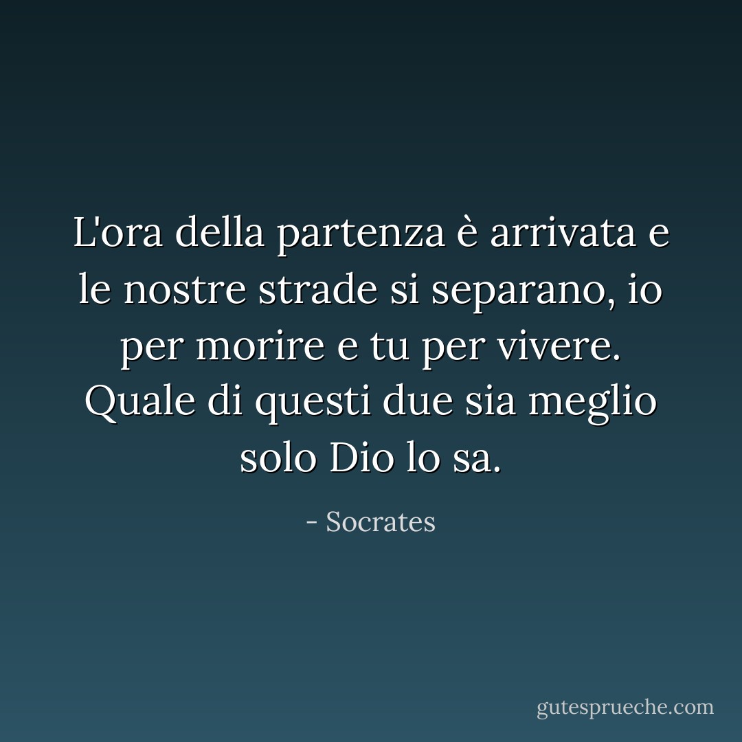 L'ora della partenza è arrivata e le nostre strade si separano, io per morire e tu per vivere. Quale di questi due sia meglio solo Dio lo sa. - Socrates