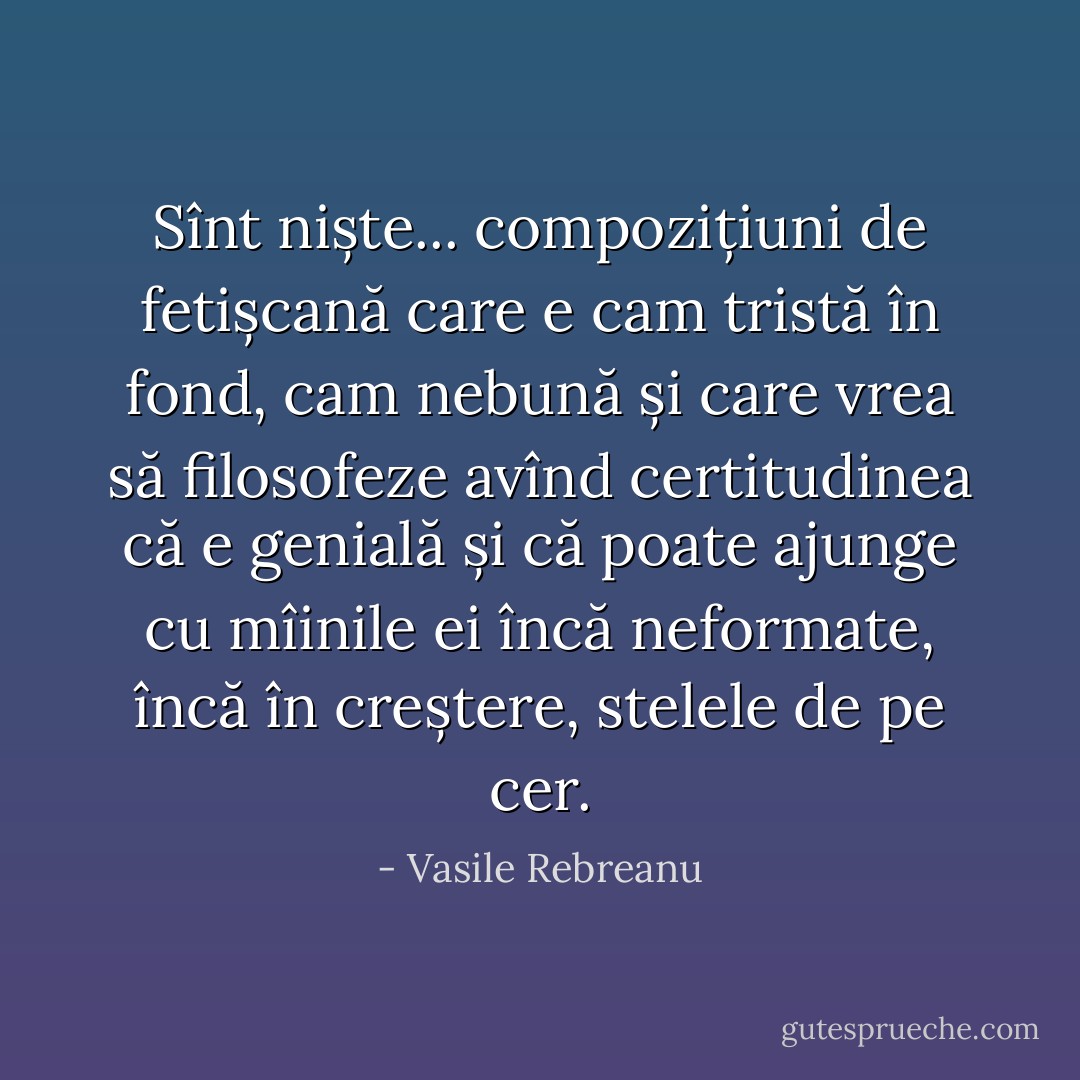 Sînt niște... compozițiuni de fetișcană care e cam tristă în fond, cam nebună și care vrea să filosofeze avînd certitudinea că e genială și că poate ajunge cu mîinile ei încă neformate, încă în creștere, stelele de pe cer. - Vasile Rebreanu
