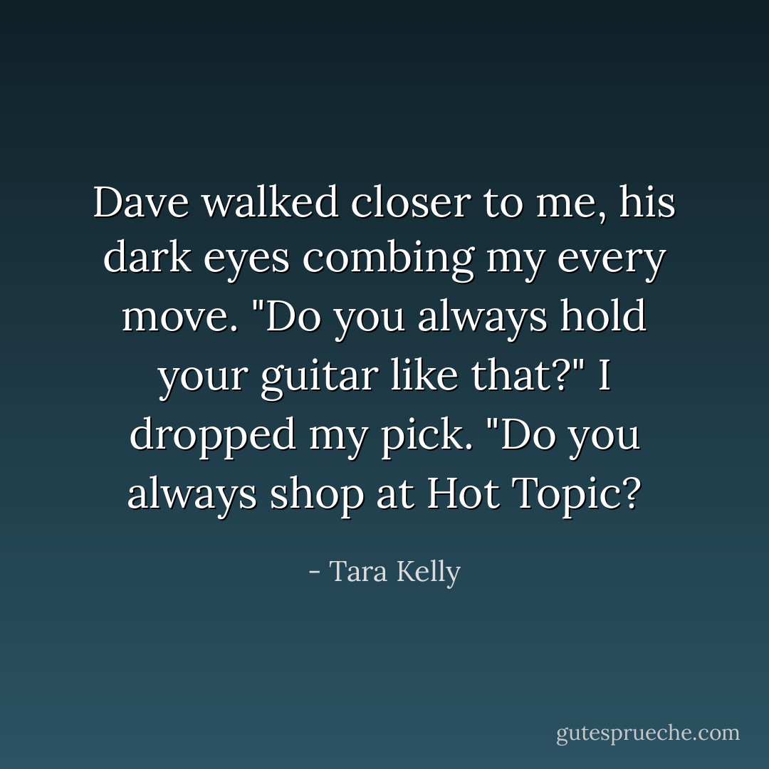 Dave walked closer to me, his dark eyes combing my every move. "Do you always hold your guitar like that?"<br />I dropped my pick. "Do you always shop at Hot Topic? - Tara Kelly
