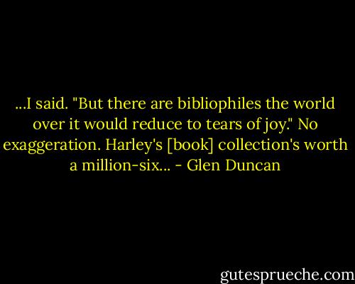 ...I said. "But there are bibliophiles the world over it would reduce to tears of joy." No exaggeration. Harley's [book] collection's worth a million-six... - Glen Duncan