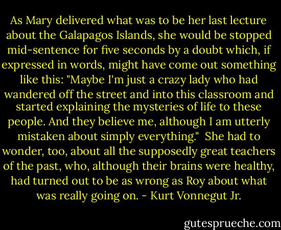 As Mary delivered what was to be her last lecture about the Galapagos Islands, she would be stopped mid-sentence for five seconds by a doubt which, if expressed in words, might have come out something like this: "Maybe I'm just a crazy lady who had wandered off the street and into this classroom and started explaining the mysteries of life to these people. And they believe me, although I am utterly mistaken about simply everything."<br /><br />She had to wonder, too, about all the supposedly great teachers of the past, who, although their brains were healthy, had turned out to be as wrong as Roy about what was really going on. - Kurt Vonnegut Jr.