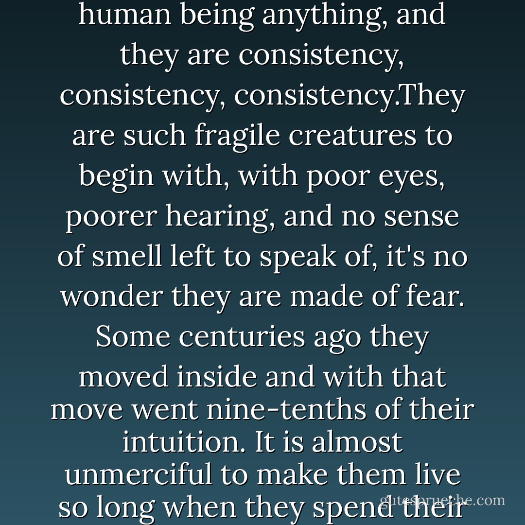 There are three principles to remember if you are to teach a human being anything, and they are consistency, consistency, consistency.They are such fragile creatures to begin with, with poor eyes, poorer hearing, and no sense of smell left to speak of, it's no wonder they are made of fear. Some centuries ago they moved inside and with that move went nine-tenths of their intuition. It is almost unmerciful to make them live so long when they spend their lives in so much pain. - Pam Houston