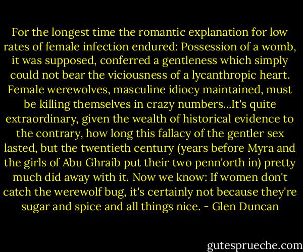 For the longest time the romantic explanation for low rates of female infection endured: Possession of a womb, it was supposed, conferred a gentleness which simply could not bear the viciousness of a lycanthropic heart. Female werewolves, masculine idiocy maintained, must be killing themselves in crazy numbers...It's quite extraordinary, given the wealth of historical evidence to the contrary, how long this fallacy of the gentler sex lasted, but the twentieth century (years before Myra and the girls of Abu Ghraib put their two penn'orth in) pretty much did away with it. Now we know: If women don't catch the werewolf bug, it's certainly not because they're sugar and spice and all things nice. - Glen Duncan