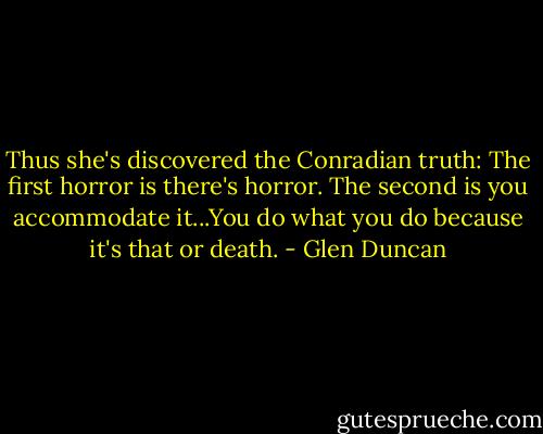 Thus she's discovered the Conradian truth: The first horror is there's horror. The second is you accommodate it...You do what you do because it's that or death. - Glen Duncan