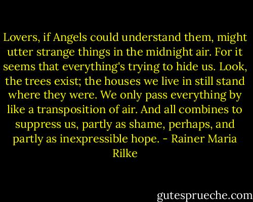 Lovers, if Angels could understand them, might utter<br />strange things in the midnight air. For it seems that everything's<br />trying to hide us. Look, the trees exist; the houses<br />we live in still stand where they were. We only<br />pass everything by like a transposition of air.<br />And all combines to suppress us, partly as shame,<br />perhaps, and partly as inexpressible hope. - Rainer Maria Rilke
