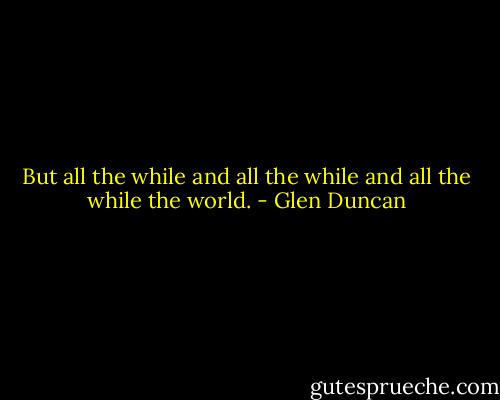 But all the while and all the while and all the while the world. - Glen Duncan