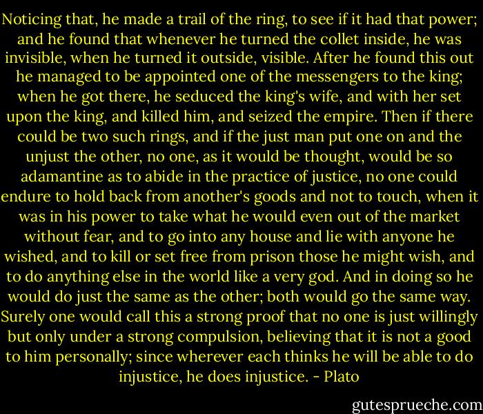 Noticing that, he made a trail of the ring, to see if it had that power; and he found that whenever he turned the collet inside, he was invisible, when he turned it outside, visible. After he found this out he managed to be appointed one of the messengers to the king; when he got there, he seduced the king's wife, and with her set upon the king, and killed him, and seized the empire. Then if there could be two such rings, and if the just man put one on and the unjust the other, no one, as it would be thought, would be so adamantine as to abide in the practice of justice, no one could endure to hold back from another's goods and not to touch, when it was in his power to take what he would even out of the market without fear, and to go into any house and lie with anyone he wished, and to kill or set free from prison those he might wish, and to do anything else in the world like a very god. And in doing so he would do just the same as the other; both would go the same way. Surely one would call this a strong proof that no one is just willingly but only under a strong compulsion, believing that it is not a good to him personally; since wherever each thinks he will be able to do injustice, he does injustice. - Plato