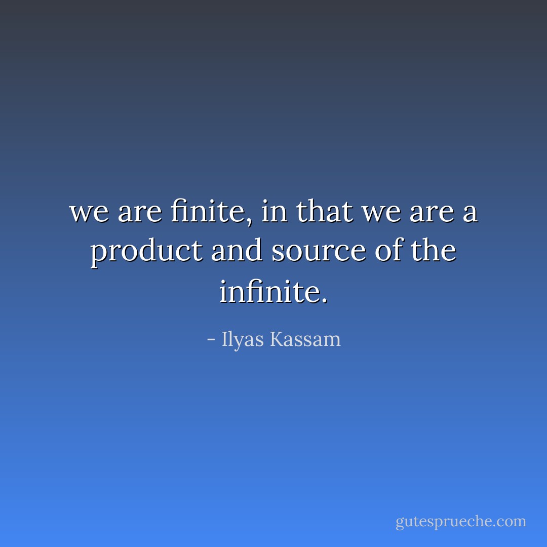 we are finite, in that we are a product and source of the infinite. - Ilyas Kassam