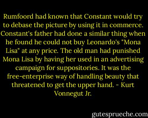 Rumfoord had known that Constant would try to debase the picture by using it in commerce. Constant's father had done a similar thing when he found he could not buy Leonardo's "Mona Lisa" at any price. The old man had punished Mona Lisa by having her used in an advertising campaign for suppositories. It was the free-enterprise way of handling beauty that threatened to get the upper hand. - Kurt Vonnegut Jr.