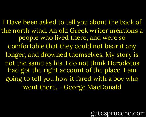 I Have been asked to tell you about the back of the north wind. An old Greek writer mentions a people who lived there, and were so comfortable that they could not bear it any longer, and drowned themselves. My story is not the same as his. I do not think Herodotus had got the right account of the place. I am going to tell you how it fared with a boy who went there. - George MacDonald