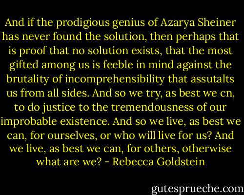 And if the prodigious genius of Azarya Sheiner has never found the solution, then perhaps that is proof that no solution exists, that the most gifted among us is feeble in mind against the brutality of incomprehensibility that assutalts us from all sides. And so we try, as best we cn, to do justice to the tremendousness of our improbable existence. And so we live, as best we can, for ourselves, or who will live for us? And we live, as best we can, for others, otherwise what are we? - Rebecca Goldstein