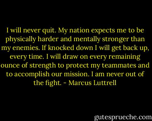 I will never quit. My nation expects me to be physically harder and mentally stronger than my enemies. If knocked down I will get back up, every time. I will draw on every remaining ounce of strength to protect my teammates and to accomplish our mission. I am never out of the fight. - Marcus Luttrell