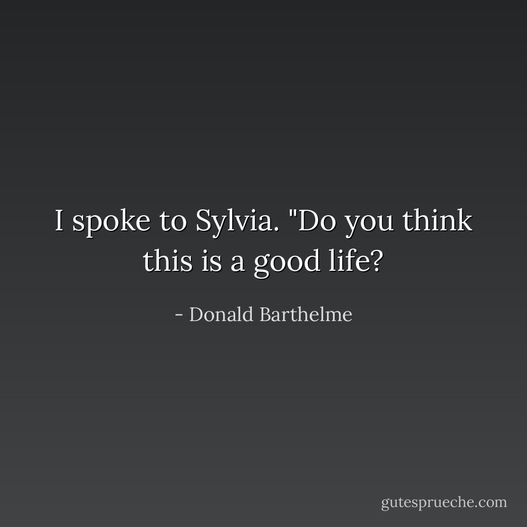 I spoke to Sylvia. "Do you think this is a good life? - Donald Barthelme