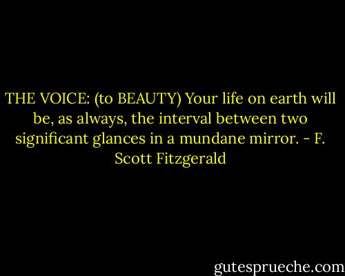 THE VOICE: (to BEAUTY) Your life on earth will be, as always, the interval between two significant glances in a mundane mirror. - F. Scott Fitzgerald