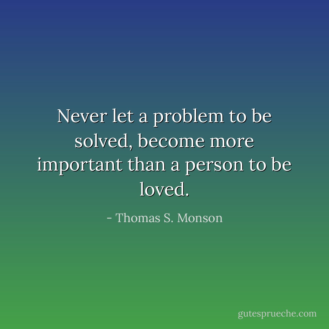Never let a problem to be solved, become more important than a person to be loved. - Thomas S. Monson