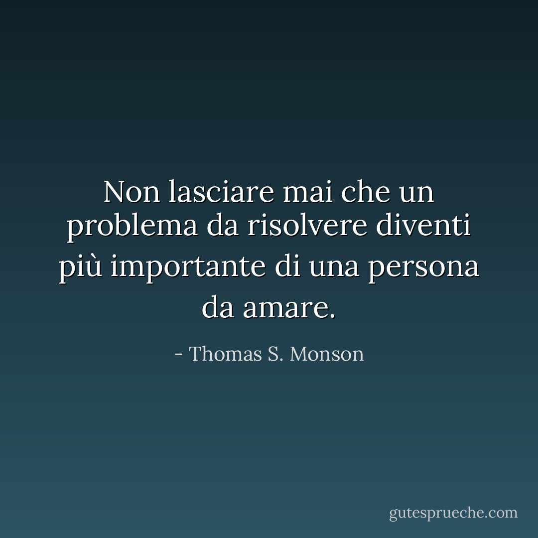 Non lasciare mai che un problema da risolvere diventi più importante di una persona da amare. - Thomas S. Monson
