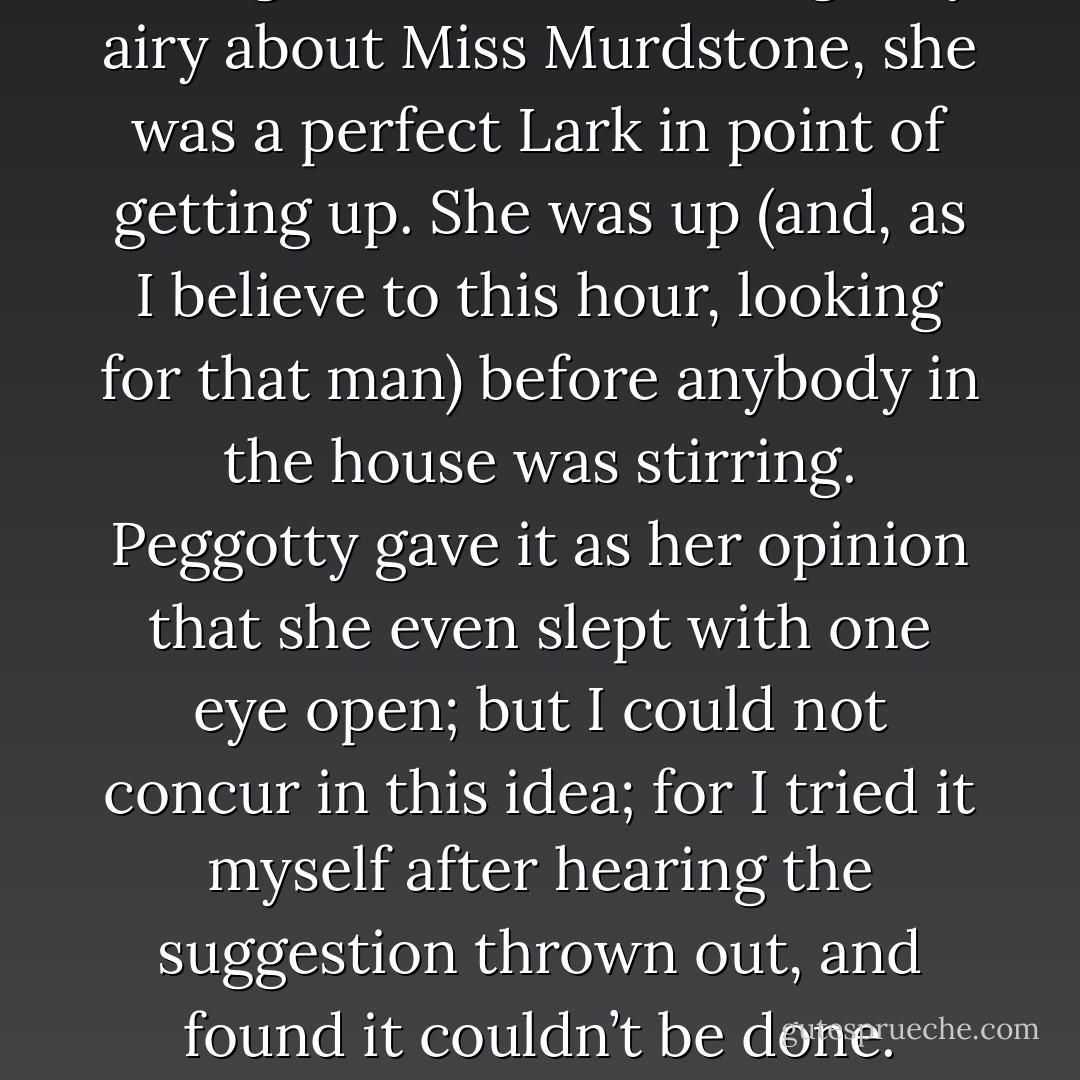 Though there was nothing very airy about Miss Murdstone, she was a perfect Lark in point of getting up. She was up (and, as I believe to this hour, looking for that man) before anybody in the house was stirring. Peggotty gave it as her opinion that she even slept with one eye open; but I could not concur in this idea; for I tried it myself after hearing the suggestion thrown out, and found it couldn’t be done. - Charles Dickens