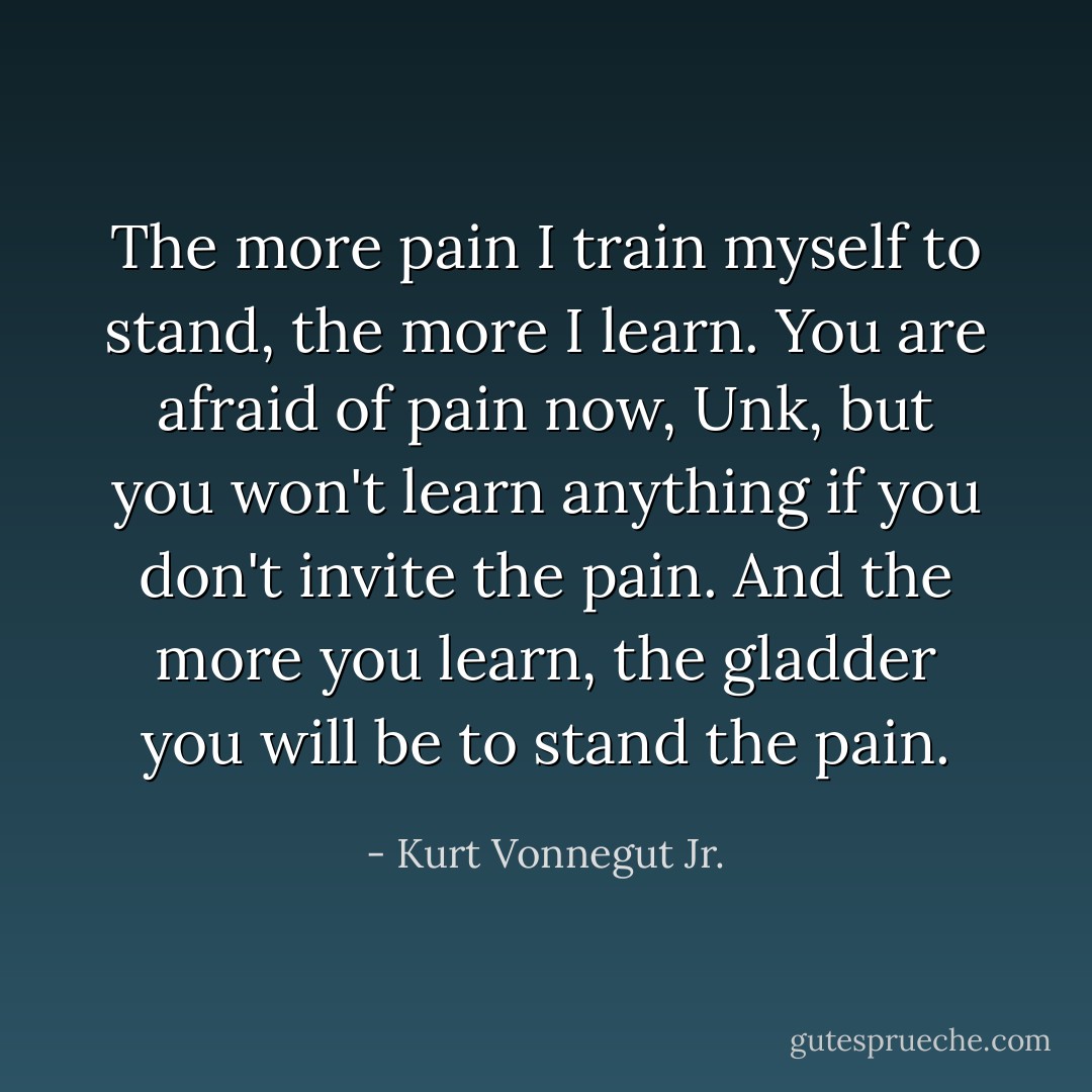 The more pain I train myself to stand, the more I learn. You are afraid of pain now, Unk, but you won't learn anything if you don't invite the pain. And the more you learn, the gladder you will be to stand the pain. - Kurt Vonnegut Jr.