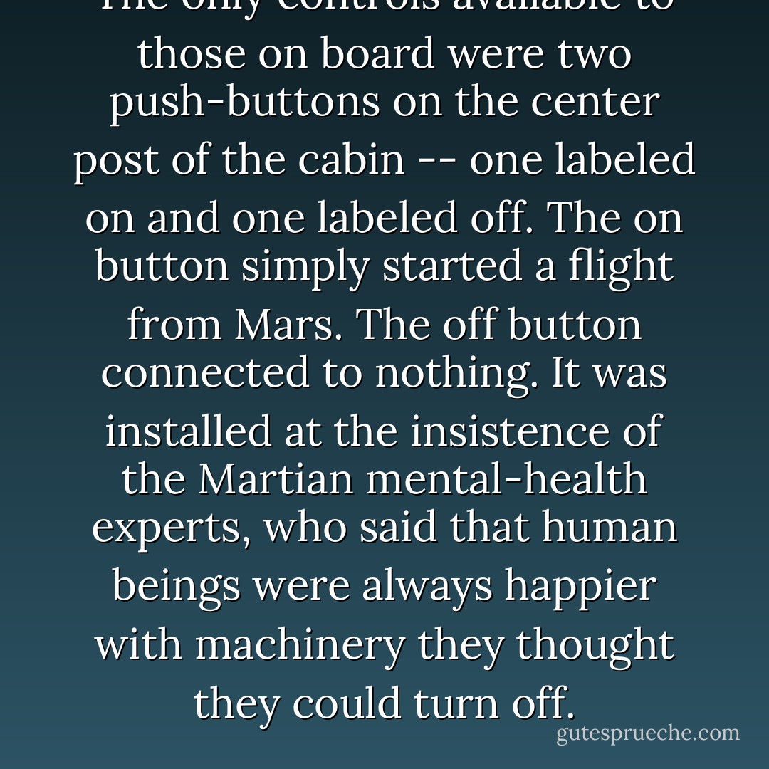 The only controls available to those on board were two push-buttons on the center post of the cabin -- one labeled <i>on</i> and one labeled <i>off</i>. The <i>on</i> button simply started a flight from Mars. The <i>off</i> button connected to nothing. It was installed at the insistence of the Martian mental-health experts, who said that human beings were always happier with machinery they thought they could turn off. - Kurt Vonnegut Jr.