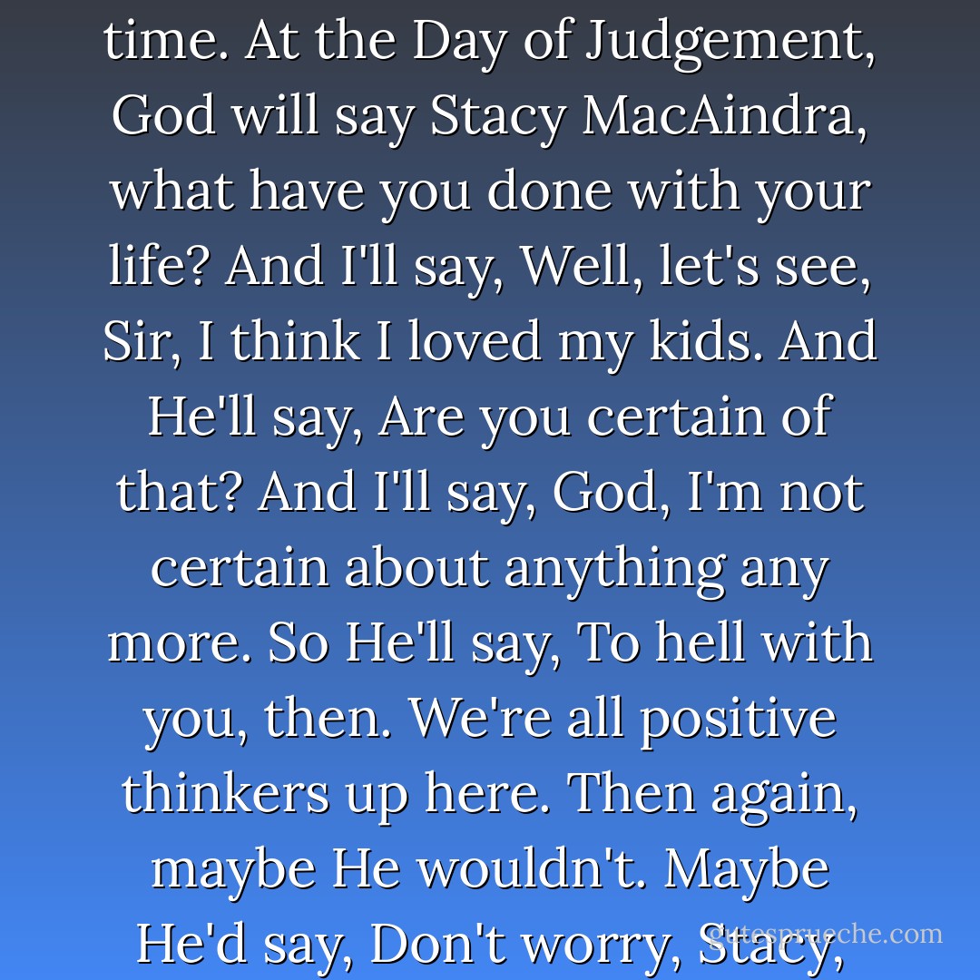 Must've been off my head, wandering around the harbour so long. Didn't even get the nightgowns. Are the kids okay? Damn, I wish I didn't always have to be home at the right time. At the Day of Judgement, God will say <i>Stacy MacAindra, what have you done with your life?</i> And I'll say, <i>Well, let's see, Sir, I think I loved my kids.</i> And He'll say, <i>Are you certain of that?</i> And I'll say, <i>God, I'm not certain about anything any more.</i> So He'll say, <i>To hell with you, then. We're all positive thinkers up here.</i> Then again, maybe He wouldn't. Maybe He'd say, <i>Don't worry, Stacy, I'm not all that certain, either. Sometimes I wonder if I even exist.</i> And I'd say, <i>I know what you mean, Lord. I have the same trouble with myself.</i> - Margaret Laurence
