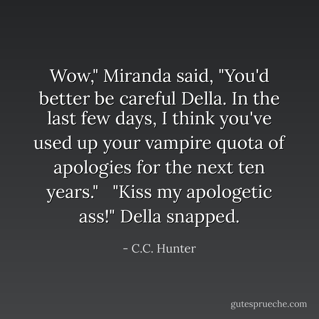Wow," Miranda said, "You'd better be careful Della. In the last few days, I think you've used up your vampire quota of apologies for the next ten years." <br /><br />"Kiss my apologetic ass!" Della snapped. - C.C. Hunter