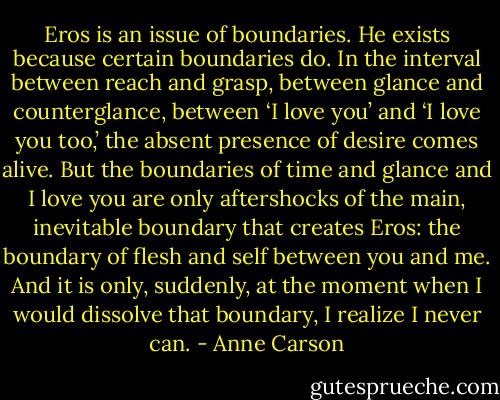 Eros is an issue of boundaries. He exists because certain boundaries do. In the interval between reach and grasp, between glance and counterglance, between ‘I love you’ and ‘I love you too,’ the absent presence of desire comes alive. But the boundaries of time and glance and I love you are only aftershocks of the main, inevitable boundary that creates Eros: the boundary of flesh and self between you and me. And it is only, suddenly, at the moment when I would dissolve that boundary, I realize I never can. - Anne Carson