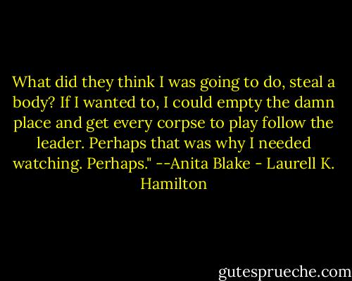 What did they think I was going to do, steal a body? If I wanted to, I could empty the damn place and get every corpse to play follow the leader. Perhaps that was why I needed watching. Perhaps." --Anita Blake - Laurell K. Hamilton
