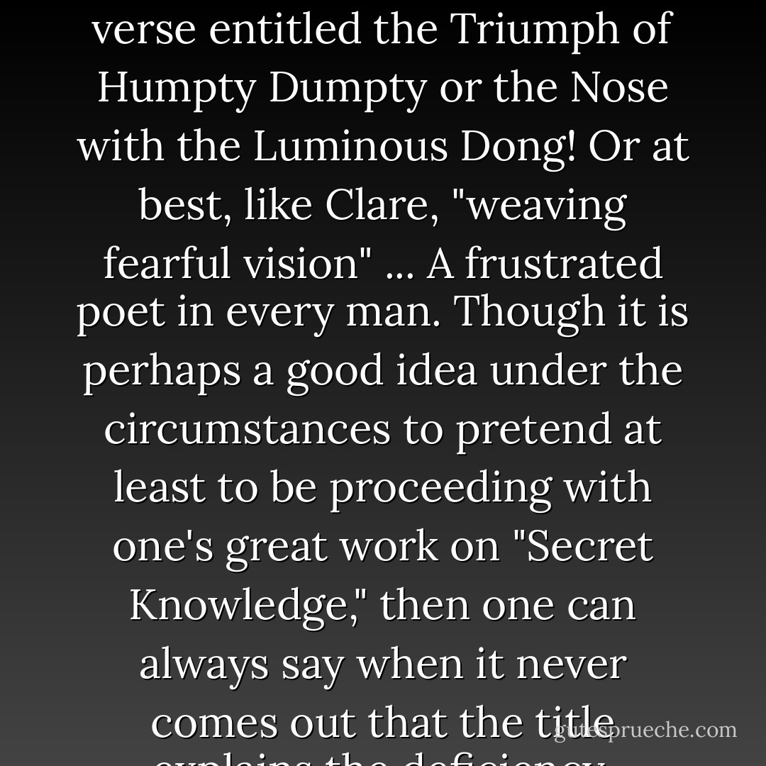 When I should have been producing obscure volumes of verse entitled the Triumph of Humpty Dumpty or the Nose with the Luminous Dong! Or at best, like Clare, "weaving fearful vision" ... A frustrated poet in every man. Though it is perhaps a good idea under the circumstances to pretend at least to be proceeding with one's great work on "Secret Knowledge," then one can always say when it never comes out that the title explains the deficiency. - Malcolm Lowry