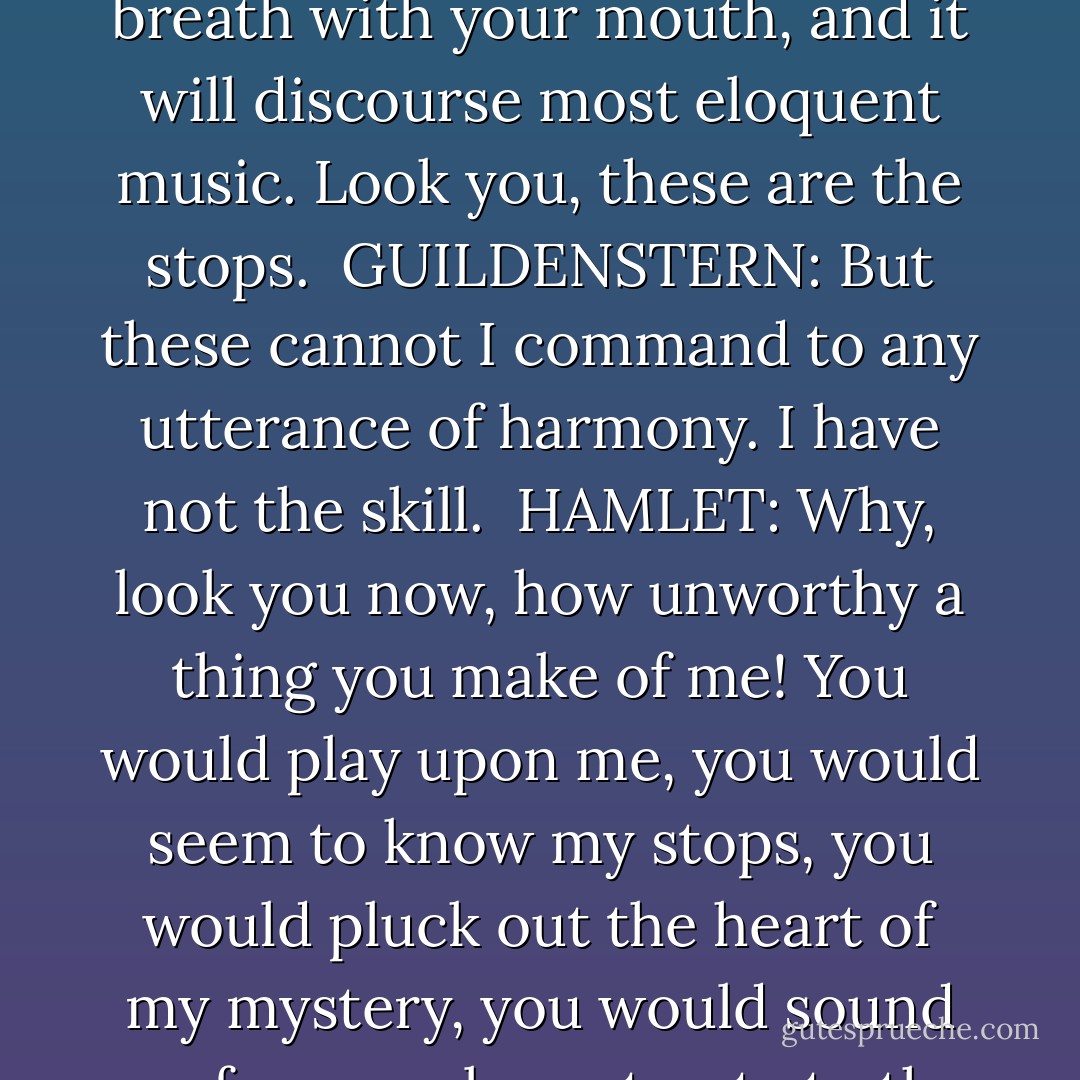 I do not well understand that. Will you play upon this pipe?<br /><br />GUILDENSTERN: My lord, I cannot.<br /><br />HAMLET: I pray you.<br /><br />GUILDENSTERN: Believe me, I cannot.<br /><br />HAMLET: I do beseech you.<br /><br />GUILDENSTERN: I know no touch of it, my lord.<br /><br />HAMLET: It is as easy as lying. Govern these ventages with our fingers and thumb, give it breath with your mouth, and it will discourse most eloquent music. Look you, these are the stops.<br /><br />GUILDENSTERN: But these cannot I command to any utterance of harmony. I have not the skill.<br /><br />HAMLET: Why, look you now, how unworthy a thing you make of me! You would play upon me, you would seem to know my stops, you would pluck out the heart of my mystery, you would sound me from my lowest note to the top of my compass, and there is much music, excellent voice, in this little organ, yet cannot you make it speak. 'Sblood, do you think I am easier to be played on than a pipe? Call me what instrument you will, though you can fret me, you cannot play upon me. - William Shakespeare