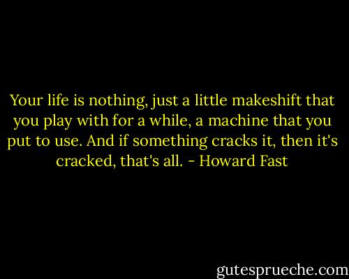 Your life is nothing, just a little makeshift that you play with for a while, a machine that you put to use. And if something cracks it, then it's cracked, that's all. - Howard Fast