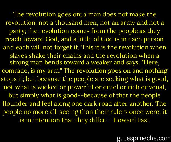 The revolution goes on; a man does not make the revolution, not a thousand men, not an army and not a party; the revolution comes from the people as they reach toward God, and a little of God is in each person and each will not forget it. This it is the revolution when slaves shake their chains and the revolution when a strong man bends toward a weaker and says, "Here, comrade, is my arm." The revolution goes on and nothing stops it; but because the people are seeking what is good, not what is wicked or powerful or cruel or rich or venal, but simply what is good--because of that the people flounder and feel along one dark road after another. The people no more all-seeing than their rulers once were; it is in intention that they differ. - Howard Fast