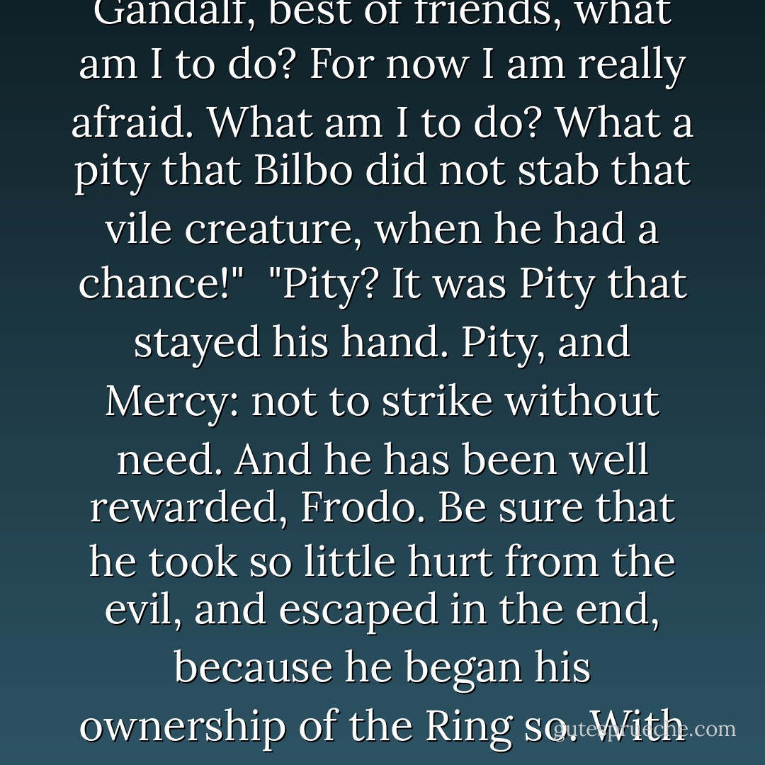 But this is terrible!" cried Frodo. "Far worse than the worst that I imagined from your hints and warnings. O Gandalf, best of friends, what am I to do? For now I am really afraid. What am I to do? What a pity that Bilbo did not stab that vile creature, when he had a chance!"<br /><br />"Pity? It was Pity that stayed his hand. Pity, and Mercy: not to strike without need. And he has been well rewarded, Frodo. Be sure that he took so little hurt from the evil, and escaped in the end, because he began his ownership of the Ring so. With Pity."<br /><br />"I am sorry," said Frodo. "But I am frightened; and I do not feel any pity for Gollum. - J.R.R. Tolkien