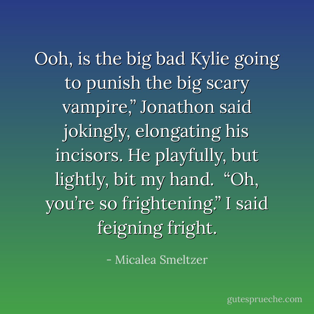 Ooh, is the big bad Kylie going to punish the big scary vampire,” Jonathon said jokingly, elongating his incisors. He playfully, but lightly, bit my hand.<br /> “Oh, you’re so frightening.” I said feigning fright. - Micalea Smeltzer