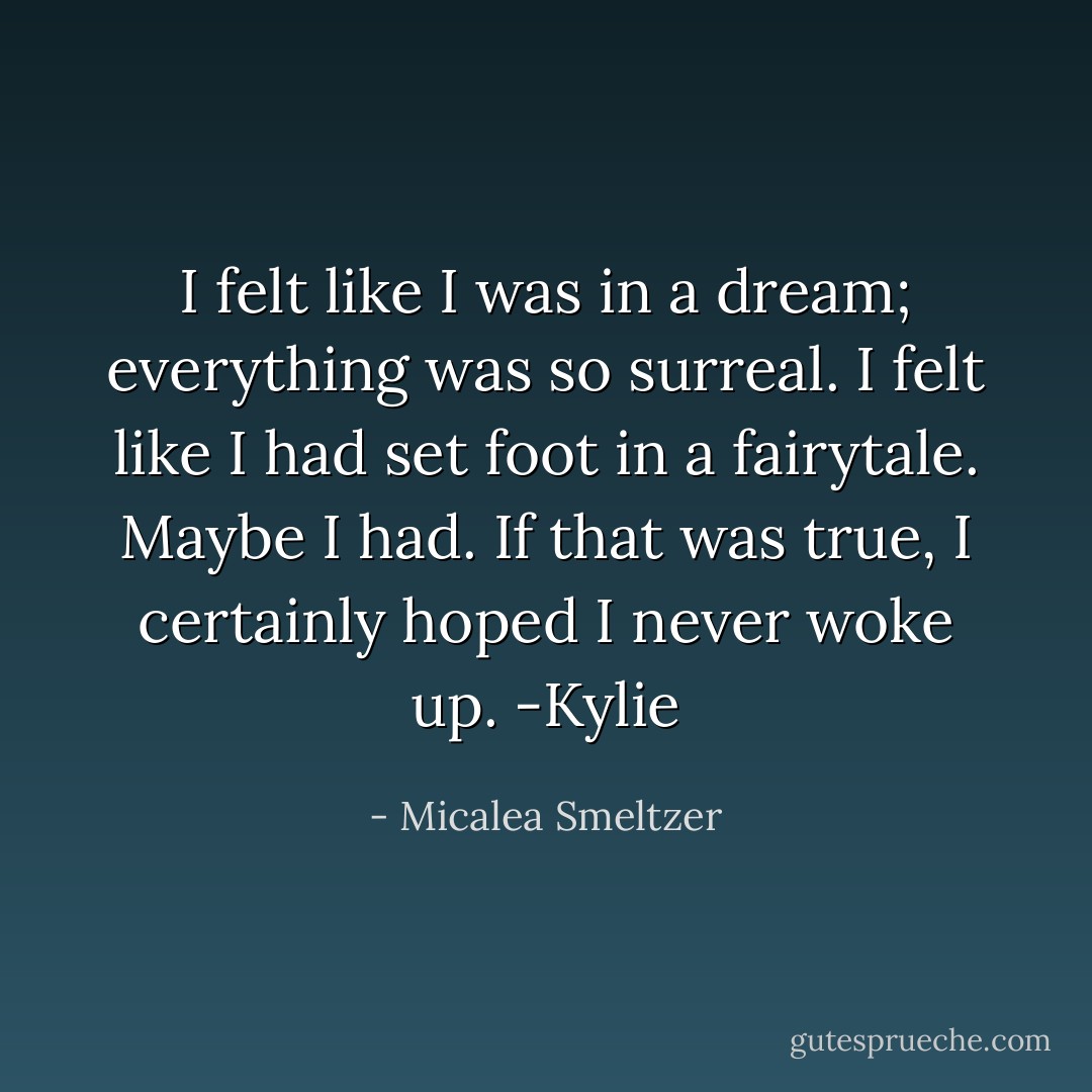 I felt like I was in a dream; everything was so surreal. I felt like I had set foot in a fairytale. Maybe I had. If that was true, I certainly hoped I never woke up. -Kylie - Micalea Smeltzer