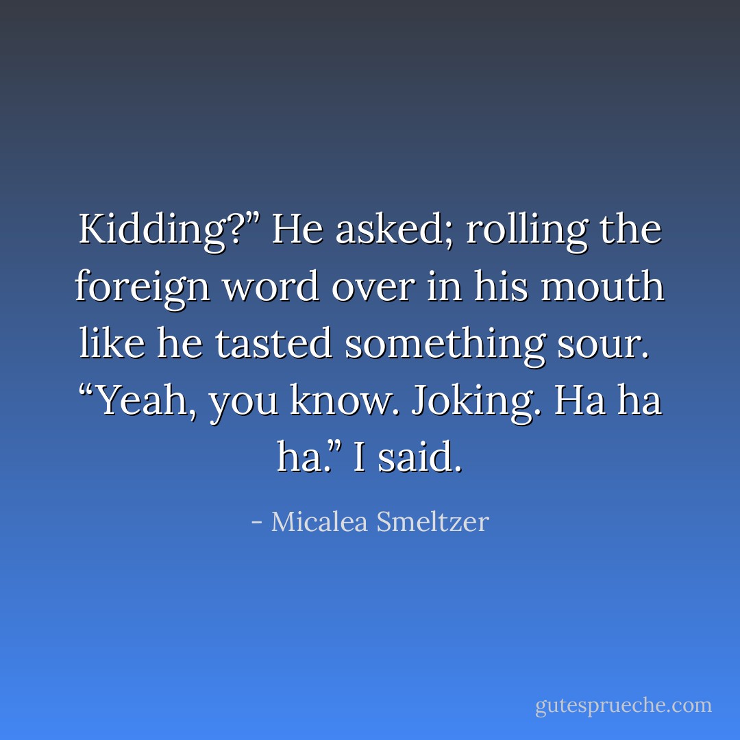 Kidding?” He asked; rolling the foreign word over in his mouth like he tasted something sour.<br /> “Yeah, you know. Joking. Ha ha ha.” I said. - Micalea Smeltzer