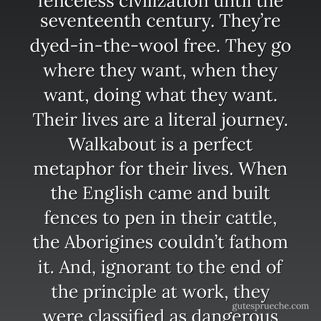 Jean-Jacques Rousseau defined civilization as when people build fences. A very perceptive observation. And it’s true—all civilization is the product of a fenced-in lack of freedom. The Australian Aborigines are the exception, though. They managed to maintain a fenceless civilization until the seventeenth century. They’re dyed-in-the-wool free. They go where they want, when they want, doing what they want. Their lives are a literal journey. Walkabout is a perfect metaphor for their lives. When the English came and built fences to pen in their cattle, the Aborigines couldn’t fathom it. And, ignorant to the end of the principle at work, they were classified as dangerous and antisocial and were driven away, to the outback. So I want you to be careful. The people who build high, strong fences are the ones who survive the best. You deny that reality only at the risk of being driven into the wilderness yourself. - Haruki Murakami