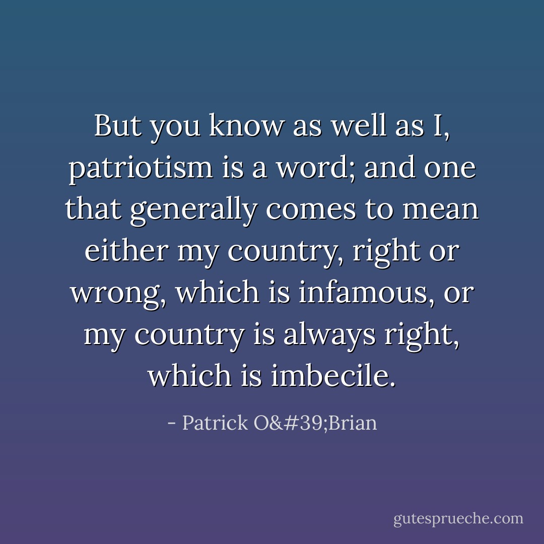 But you know as well as I, patriotism is a word; and one that generally comes to mean either <i>my country, right or wrong</i>, which is infamous, or <i>my country is always right</i>, which is imbecile. - Patrick O'Brian