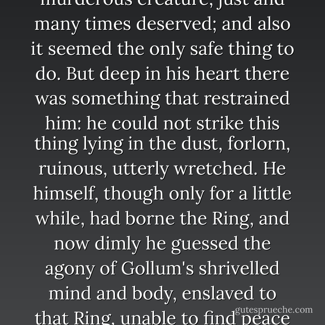 Sam's hand wavered. His mind was hot with wrath and the memory of evil. I would be just to slay this treacherous, murderous creature, just and many times deserved; and also it seemed the only safe thing to do. But deep in his heart there was something that restrained him: he could not strike this thing lying in the dust, forlorn, ruinous, utterly wretched. He himself, though only for a little while, had borne the Ring, and now dimly he guessed the agony of Gollum's shrivelled mind and body, enslaved to that Ring, unable to find peace or relief ever in life again. But Sam has no words to express what he felt. - J.R.R. Tolkien