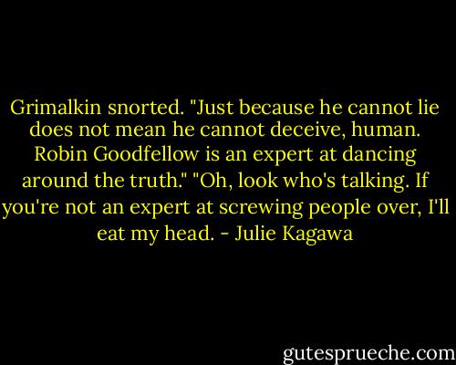 Grimalkin snorted. "Just because he cannot lie does not mean he cannot deceive, human. Robin Goodfellow is an expert at dancing around the truth."<br />"Oh, look who's talking. If you're not an expert at screwing people over, I'll eat my head. - Julie Kagawa