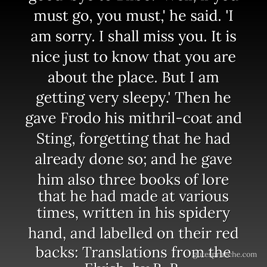 In the evening they went to say good-bye to Bilbo. 'Well, if you must go, you must,' he said. 'I am sorry. I shall miss you. It is nice just to know that you are about the place. But I am getting very sleepy.' Then he gave Frodo his mithril-coat and Sting, forgetting that he had already done so; and he gave him also three books of lore that he had made at various times, written in his spidery hand, and labelled on their red backs: <i>Translations from the Elvish, by B. B.</i> - J.R.R. Tolkien