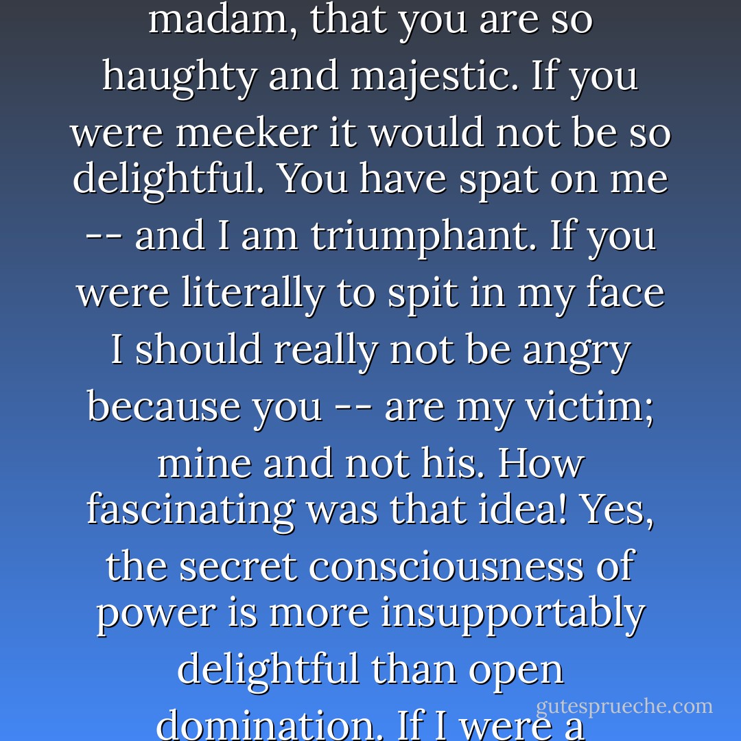 I don't know whether the spider perhaps does not hate the fly he has marked and is snaring. Dear little fly! It seems to me that the victim is loved, or at least may be loved. Here I love my enemy. I am delighted, for instance, that she is so beautiful. I am delighted, madam, that you are so haughty and majestic. If you were meeker it would not be so delightful. You have spat on me -- and I am triumphant. If you were literally to spit in my face I should really not be angry because you -- are my victim; <i>mine</i> and not <i>his</i>. How fascinating was that idea! Yes, the secret consciousness of power is more insupportably delightful than open domination. If I were a millionaire I believe I should take pleasure in going about in the oldest clothes and being taken for a destitute man, almost a beggar, being jostled and despised. The consciousness of the truth would be enough for me. - Fyodor Dostoevsky