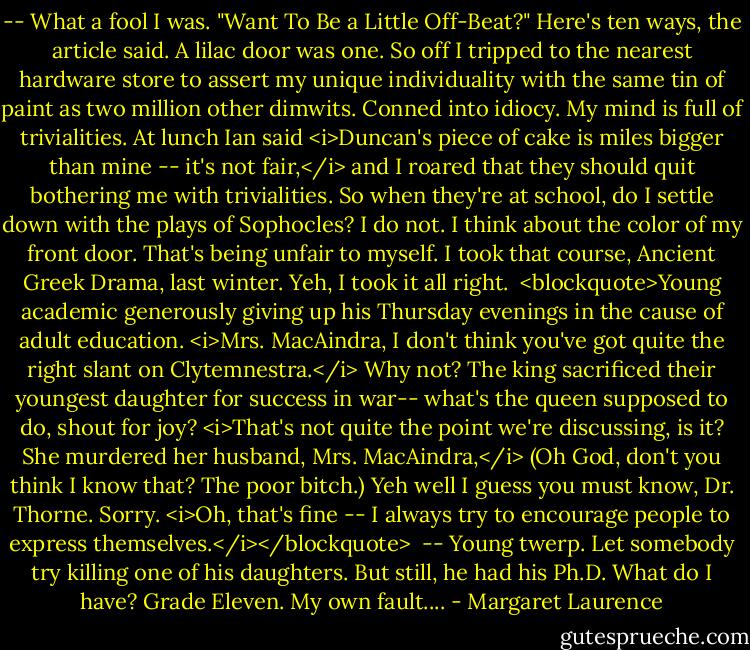 -- What a fool I was. "Want To Be a Little Off-Beat?" Here's ten ways, the article said. A lilac door was one. So off I tripped to the nearest hardware store to assert my unique individuality with the same tin of paint as two million other dimwits. Conned into idiocy. My mind is full of trivialities. At lunch Ian said <i>Duncan's piece of cake is miles bigger than mine -- it's not fair,</i> and I roared that they should quit bothering me with trivialities. So when they're at school, do I settle down with the plays of Sophocles? I do not. I think about the color of my front door. That's being unfair to myself. I took that course, Ancient Greek Drama, last winter. Yeh, I took it all right.<br /><br /><blockquote>Young academic generously giving up his Thursday evenings in the cause of adult education. <i>Mrs. MacAindra, I don't think you've got quite the right slant on Clytemnestra.</i> Why not? The king sacrificed their youngest daughter for success in war-- what's the queen supposed to do, shout for joy? <i>That's not quite the point we're discussing, is it? She murdered her husband, Mrs. MacAindra,</i> (Oh God, don't you think I know that? The poor bitch.) Yeh well I guess you must know, Dr. Thorne. Sorry. <i>Oh, that's fine -- I always try to encourage people to express themselves.</i></blockquote><br /><br />-- Young twerp. Let somebody try killing one of his daughters. But still, he had his Ph.D. What do I have? Grade Eleven. My own fault.... - Margaret Laurence