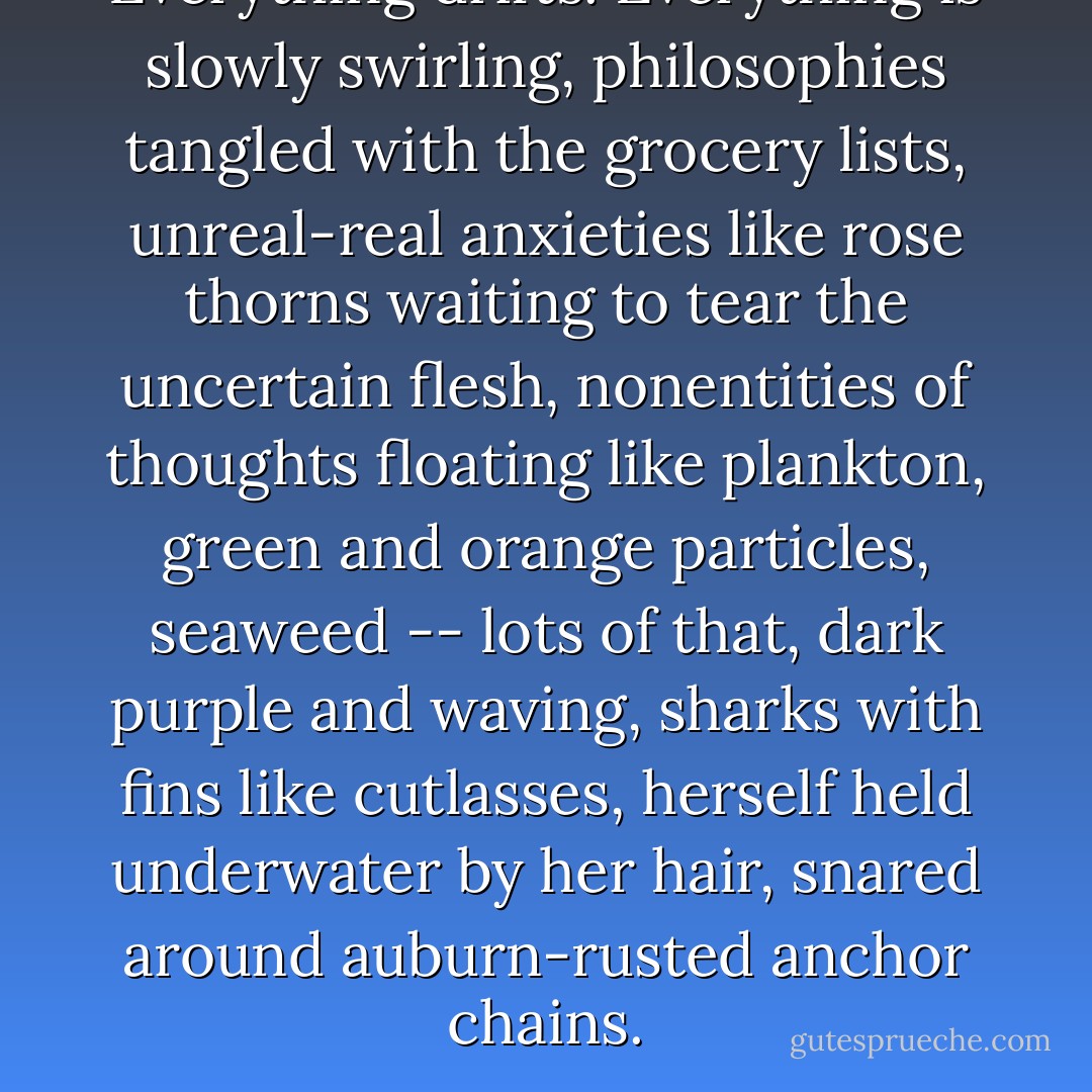 Everything drifts. Everything is slowly swirling, philosophies tangled with the grocery lists, unreal-real anxieties like rose thorns waiting to tear the uncertain flesh, nonentities of thoughts floating like plankton, green and orange particles, seaweed -- lots of that, dark purple and waving, sharks with fins like cutlasses, herself held underwater by her hair, snared around auburn-rusted anchor chains. - Margaret Laurence