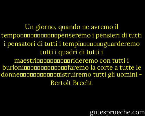 Un giorno, quando ne avremo il tempo											penseremo i pensieri di tutti i pensatori di tutti i tempi							guarderemo tutti i quadri di tutti i maestri										rideremo con tutti i burloni													faremo la corte a tutte le donne												istruiremo tutti gli uomini - Bertolt Brecht