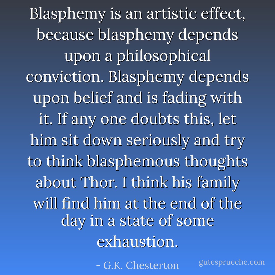 Blasphemy is an artistic effect, because blasphemy depends upon a philosophical conviction. Blasphemy depends upon belief and is fading with it. If any one doubts this, let him sit down seriously and try to think blasphemous thoughts about Thor. I think his family will find him at the end of the day in a state of some exhaustion. - G.K. Chesterton