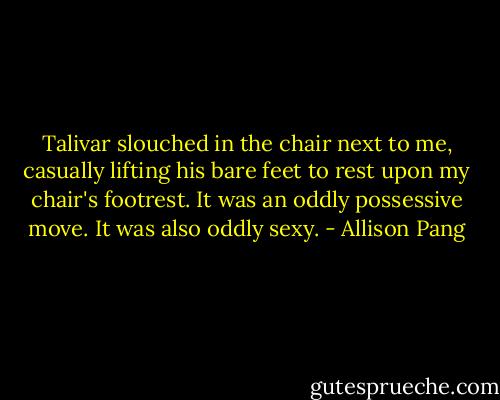 Talivar slouched in the chair next to me, casually lifting his bare feet to rest upon my chair's footrest. It was an oddly possessive move. It was also oddly sexy. - Allison Pang