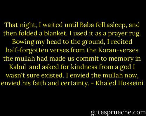 That night, I waited until Baba fell asleep, and then folded a blanket. I used it as a prayer rug. Bowing my head to the ground, I recited half-forgotten verses from the Koran-verses the mullah had made us commit to memory in Kabul-and asked for kindness from a god I wasn't sure existed. I envied the mullah now, envied his faith and certainty. - Khaled Hosseini