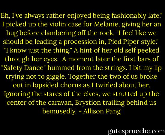 Eh, I've always rather enjoyed being fashionably late." I picked up the violin case for Melanie, giving her an hug before clambering off the rock. "I feel like we should be leading a procession in, Pied Piper style."<br /><br />"I know just the thing." A hint of her old self peeked through her eyes.<br /><br />A moment later the first bars of "Safety Dance" hummed from the strings. I bit my lip trying not to giggle. Together the two of us broke out in lopsided chorus as I twirled about her. Ignoring the stares of the elves, we strutted up the center of the caravan, Brystion trailing behind us bemusedly. - Allison Pang